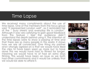 Time Lapse
We received many compliments about the use of
time lapse. One of the members from the focus group
said “it represented London well”, as it reminded her
of the “ busy streets and everyday life in London”.
Although it was very satisfying to gain good feedback
from this feature I feel the audience didn’t
understand the depth behind using it. The intention of
the time lapses were to show a passing of time and
that there are so many people in this world. It shows
how we are all connected. One thing my partner
and I strongly agreed on is that we would have liked
the clips to have been sped up more but to have
done this we would have had to filmed for longer,
meaning we would have to of had an extra days
filming. This would have been an issue as we both
had other commitments and it would be unlikely that
we would be able to afford it.
 