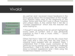 Vivaldi
My partner and I received mixed feedback in the
focus group about the incorporation of the Vivaldi-
Four Seasons track used at the beginning of the
video. Some said they felt it was a clever, creative
and unique idea. A few stated that it felt like a
“London experience” which was the reaction we
were hoping for.
“I thought it was going to be an advert highlighting
iconic parts of London and it was pleasantly
surprising to find it was a music video.” – Social
network user.
Others felt that it “didn’t fit” with the Alt-J track that
was used and it was odd that we had used a
classical track merged with an ambient track. I
understand that it may cause confusion of the
genre but as my partner and I wanted to challenge
conventions, I feel it fits really well. We wanted to
show a London experience and I think using the
Vivaldi track helped convey this.
 