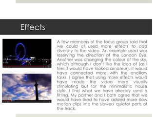 Effects
A few members of the focus group said that
we could of used more effects to add
diversity to the video. An example used was
reserving the direction of the London Eye.
Another was changing the colour of the sky,
which although I don’t like the idea of (as I
feel it would have looked amateur), it would
have connected more with the ancillary
tasks. I agree that using more effects would
have made the video more visually
stimulating but for the minimalistic house
style, I find what we have already used is
fitting. My partner and I both agree that we
would have liked to have added more slow
motion clips into the slower/ quieter parts of
the track.
 