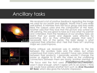 Ancillary tasks
We received a lot of positive feedback regarding the image
we used for our poster and digipak. Mostly that it was really
well edited. A member from the focus group said they really
liked the colours used and the composition of the trees.
Another said that they love that the picture was surreal yet
still calming. This was great to hear as it was what my partner
and I intended. From the feedback of our ancillary tasks we
learnt that our poster and digipak were effective for
promoting Alt-J as they attracted people that aren’t
necessarily fans of the genre. The bold design is what
captured their attention and I feel that there isn’t anything
major we could improve.
Some critique we received was in relation to the link
between the ancillary tasks and the video, but others
understood that many artists wouldn’t have very similar links
between their products. I personally wouldn’t change the
poster or digipak to fit with the video as the underlying
connections between them are strong. Another member of
the focus said the font used (Haettenschweiler)
wasn’t clear enough, which I agree with to an extent. I think
we could have picked another font such as Arial Rounded
MT Bold, which also gives the futuristic impression.
 