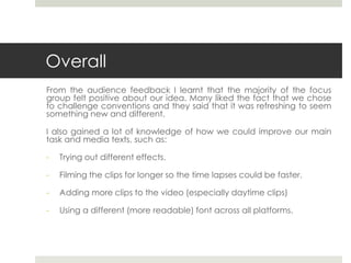 Overall
From the audience feedback I learnt that the majority of the focus
group felt positive about our idea. Many liked the fact that we chose
to challenge conventions and they said that it was refreshing to seem
something new and different.
I also gained a lot of knowledge of how we could improve our main
task and media texts, such as:
- Trying out different effects.
- Filming the clips for longer so the time lapses could be faster.
- Adding more clips to the video (especially daytime clips)
- Using a different (more readable) font across all platforms.
 