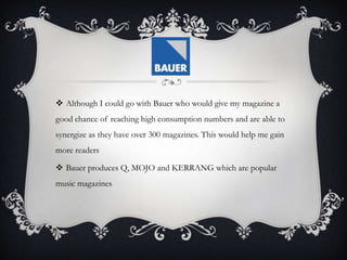  Although I could go with Bauer who would give my magazine a
good chance of reaching high consumption numbers and are able to
synergize as they have over 300 magazines. This would help me gain
more readers
 Bauer produces Q, MOJO and KERRANG which are popular
music magazines
 