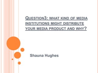 QUESTION3: WHAT KIND OF MEDIA
INSTITUTIONS MIGHT DISTRIBUTE
YOUR MEDIA PRODUCT AND WHY?
Shauna Hughes
 