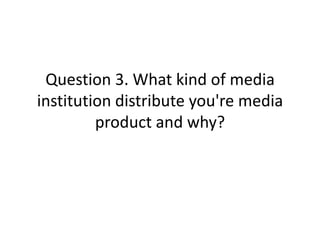 Question 3. What kind of media
institution distribute you're media
product and why?
 