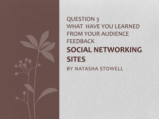 BY NATASHA STOWELL
QUESTION 3
WHAT HAVE YOU LEARNED
FROM YOUR AUDIENCE
FEEDBACK
SOCIAL NETWORKING
SITES
 
