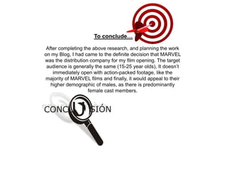 After completing the above research, and planning the work
on my Blog, I had came to the definite decision that MARVEL
was the distribution company for my film opening. The target
audience is generally the same (15-25 year olds), It doesn’t
immediately open with action-packed footage, like the
majority of MARVEL films and finally, it would appeal to their
higher demographic of males, as there is predominantly
female cast members.
To conclude…
 