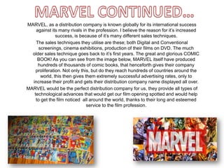 MARVEL, as a distribution company is known globally for its international success
against its many rivals in the profession. I believe the reason for it’s increased
success, is because of it’s many different sales techniques.
The sales techniques they utilise are these; both Digital and Conventional
screenings, cinema exhibitions, production of their films on DVD. The much
older sales technique goes back to it’s first years. The great and glorious COMIC
BOOK! As you can see from the image below, MARVEL itself have produced
hundreds of thousands of comic books, that henceforth gives their company
proliferation. Not only this, but do they reach hundreds of countries around the
world, this then gives them extremely successful advertising rates, only to
increase their profit and gets their distribution company name displayed all over.
MARVEL would be the perfect distribution company for us, they provide all types of
technological advances that would get our film opening spotted and would help
to get the film noticed all around the world, thanks to their long and esteemed
service to the film profession.
 
