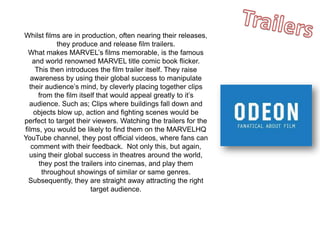 Whilst films are in production, often nearing their releases,
they produce and release film trailers.
What makes MARVEL’s films memorable, is the famous
and world renowned MARVEL title comic book flicker.
This then introduces the film trailer itself. They raise
awareness by using their global success to manipulate
their audience’s mind, by cleverly placing together clips
from the film itself that would appeal greatly to it’s
audience. Such as; Clips where buildings fall down and
objects blow up, action and fighting scenes would be
perfect to target their viewers. Watching the trailers for the
films, you would be likely to find them on the MARVELHQ
YouTube channel, they post official videos, where fans can
comment with their feedback. Not only this, but again,
using their global success in theatres around the world,
they post the trailers into cinemas, and play them
throughout showings of similar or same genres.
Subsequently, they are straight away attracting the right
target audience.
 