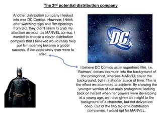 I believe DC Comics usual superhero film, i.e.
‘Batman’, delves too much into the background of
the protagonist, whereas MARVEL cover the
background, but in a shorter space of time. This is
the effect we attempted to achieve. By showing the
younger version of our main protagonist, looking
back on herself when her powers were developing
at a young age, we have given an insight to the
background of a character, but not delved too
deep. Out of the two big-time distribution
companies, I would opt for MARVEL.
Another distribution company I looked
into was DC Comics. However, I think
after watching clips and film openings
from DC, they didn’t seem to grab my
attention as much as MARVEL comics. I
wanted to choose a clever distribution
company that I believed would really help
our film opening become a global
success, if the opportunity ever were to
arise.
The 2nd potential distribution company
 