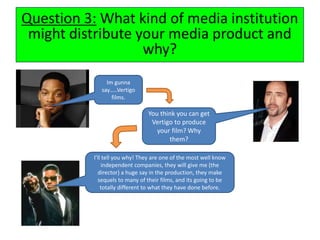 Question 3: What kind of media institution
might distribute your media product and
why?
Im gunna
say…..Vertigo
films.
You think you can get
Vertigo to produce
your film? Why
them?
I’ll tell you why! They are one of the most well know
independent companies, they will give me (the
director) a huge say in the production, they make
sequels to many of their films, and its going to be
totally different to what they have done before.
 