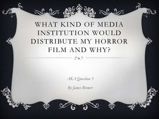 WHAT KIND OF MEDIA
INSTITUTION WOULD
DISTRIBUTE MY HORROR
FILM AND WHY?
AKA Question 3
By James Brewer
 