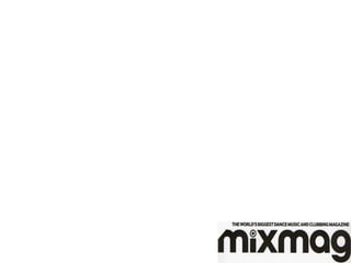 Media institution which would distribute my media product!
Mix Mag is a British electronic dance and clubbing magazine, published
in London, England. It styles itself as "the world's biggest selling dance
music magazine", with an Audit Bureau of Circulations audited circulation
of approximately 20,000 (1 January 2011 – 31 December 2011).
Launched in 1982 in the United Kingdom, the magazine covers dance
events, and reviews music and club nights.
Mix Mag’s company is development hell ltd since 2005
Mix mag is a very similar to my product and this would be a good
company for me to distribute with my product.
In 2001, the magazine teamed up with Virgin Records to release a
double album titled B!g Tunes. The album included forty-two dance
songs selected "the best" by the magazine.
Mix Mag has been very successful and my product could follow in these
foot steps.
 