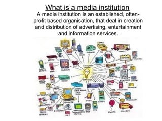 What is a media institution?
A media institution is an established, often-
profit based organisation, that deal in creation
and distribution of advertising, entertainment
and information services.
 