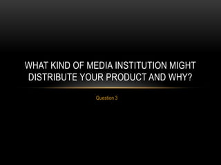 Question 3
WHAT KIND OF MEDIA INSTITUTION MIGHT
DISTRIBUTE YOUR PRODUCT AND WHY?
 