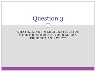Question 3
WHAT KIND OF MEDIA INSTITUTION
MIGHT DISTRIBUTE YOUR MEDIA
PRODUCT AND WHY?

 