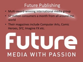 Future Publishing
• Multi-award-winning international media group
• 57 million consumers a month from all around the
world
• Their magazines include Computer Arts, Comic
Heroes, SFZ, Imagine FX etc.

 