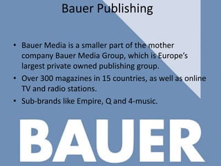 Bauer Publishing
• Bauer Media is a smaller part of the mother
company Bauer Media Group, which is Europe’s
largest private owned publishing group.
• Over 300 magazines in 15 countries, as well as online
TV and radio stations.
• Sub-brands like Empire, Q and 4-music.

 