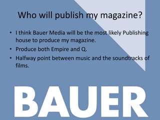 Who will publish my magazine?
• I think Bauer Media will be the most likely Publishing
house to produce my magazine.
• Produce both Empire and Q.
• Halfway point between music and the soundtracks of
films.

 