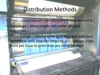 Distribution Methods
• Print – conventional – almost every magazine uses it.
• Advantage – Most people still prefer physical
magazines.
• Disadvantage – Takes a while to branch out past your
immediate area, requires shipping and postage, costs
more per issue to print than any other method.

 