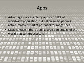 Apps
• Advantage – accessible by approx 19.8% of
worldwide population, 1.4 billion smart phones
active, massive market potential for magazines
• Disadvantage – there’s still a large percentage of the
world that cannot access it.

 