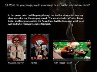 Q3. What did you change/would you change based on the feedback received?

In this power point I will be going through the feedback I received from my
class mates for our film campaign work. The work included a Poster, Teaser
trailer and Magazine cover in the PowerPoint I will be looking at what went
well and what received negative feedback.

Magazine cover

Poster

Film Teaser Trailer

 