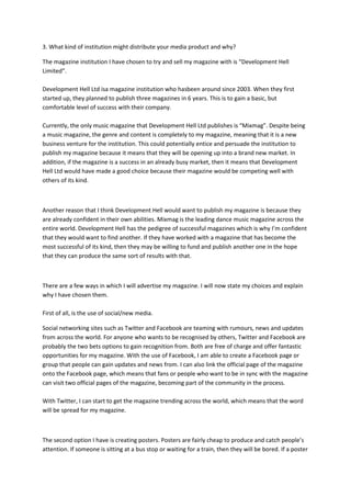 3. What kind of institution might distribute your media product and why?
The magazine institution I have chosen to try and sell my magazine with is “Development Hell
Limited”.
Development Hell Ltd isa magazine institution who hasbeen around since 2003. When they first
started up, they planned to publish three magazines in 6 years. This is to gain a basic, but
comfortable level of success with their company.
Currently, the only music magazine that Development Hell Ltd publishes is “Mixmag”. Despite being
a music magazine, the genre and content is completely to my magazine, meaning that it is a new
business venture for the institution. This could potentially entice and persuade the institution to
publish my magazine because it means that they will be opening up into a brand new market. In
addition, if the magazine is a success in an already busy market, then it means that Development
Hell Ltd would have made a good choice because their magazine would be competing well with
others of its kind.

Another reason that I think Development Hell would want to publish my magazine is because they
are already confident in their own abilities. Mixmag is the leading dance music magazine across the
entire world. Development Hell has the pedigree of successful magazines which is why I’m confident
that they would want to find another. If they have worked with a magazine that has become the
most successful of its kind, then they may be willing to fund and publish another one in the hope
that they can produce the same sort of results with that.

There are a few ways in which I will advertise my magazine. I will now state my choices and explain
why I have chosen them.
First of all, is the use of social/new media.
Social networking sites such as Twitter and Facebook are teaming with rumours, news and updates
from across the world. For anyone who wants to be recognised by others, Twitter and Facebook are
probably the two bets options to gain recognition from. Both are free of charge and offer fantastic
opportunities for my magazine. With the use of Facebook, I am able to create a Facebook page or
group that people can gain updates and news from. I can also link the official page of the magazine
onto the Facebook page, which means that fans or people who want to be in sync with the magazine
can visit two official pages of the magazine, becoming part of the community in the process.
With Twitter, I can start to get the magazine trending across the world, which means that the word
will be spread for my magazine.

The second option I have is creating posters. Posters are fairly cheap to produce and catch people’s
attention. If someone is sitting at a bus stop or waiting for a train, then they will be bored. If a poster

 