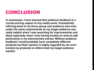 CONCLUSION
In conclusion, I have learned that audience feedback is a
crucial and key aspect of any media work. Consistently
referring back to my focus group and audience who were
under the same requirements as my target audience was
really helpful when I was searching for improvements and
ideas especially when I was having trouble on what to add
particularly in my documentary extract. Without audience
feedback I would probably have completely different
products but their opinion is highly regarded by me and I
wanted my products to reflect what my target audience
wanted.

 