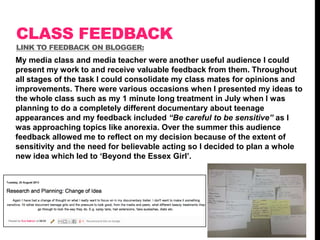 CLASS FEEDBACK
LINK TO FEEDBACK ON BLOGGER:

My media class and media teacher were another useful audience I could
present my work to and receive valuable feedback from them. Throughout
all stages of the task I could consolidate my class mates for opinions and
improvements. There were various occasions when I presented my ideas to
the whole class such as my 1 minute long treatment in July when I was
planning to do a completely different documentary about teenage
appearances and my feedback included “Be careful to be sensitive” as I
was approaching topics like anorexia. Over the summer this audience
feedback allowed me to reflect on my decision because of the extent of
sensitivity and the need for believable acting so I decided to plan a whole
new idea which led to „Beyond the Essex Girl‟.

 