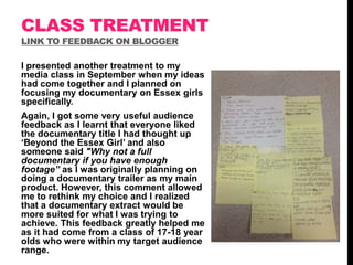 CLASS TREATMENT
LINK TO FEEDBACK ON BLOGGER

I presented another treatment to my
media class in September when my ideas
had come together and I planned on
focusing my documentary on Essex girls
specifically.
Again, I got some very useful audience
feedback as I learnt that everyone liked
the documentary title I had thought up
„Beyond the Essex Girl‟ and also
someone said "Why not a full
documentary if you have enough
footage” as I was originally planning on
doing a documentary trailer as my main
product. However, this comment allowed
me to rethink my choice and I realized
that a documentary extract would be
more suited for what I was trying to
achieve. This feedback greatly helped me
as it had come from a class of 17-18 year
olds who were within my target audience
range.

 