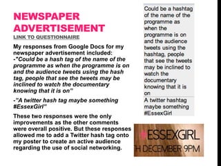 NEWSPAPER
ADVERTISEMENT
LINK TO QUESTIONNAIRE

My responses from Google Docs for my
newspaper advertisement included:
-"Could be a hash tag of the name of the
programme as when the programme is on
and the audience tweets using the hash
tag, people that see the tweets may be
inclined to watch the documentary
knowing that it is on”
-”A twitter hash tag maybe something
#EssexGirl”
These two responses were the only
improvements as the other comments
were overall positive. But these responses
allowed me to add a Twitter hash tag onto
my poster to create an active audience
regarding the use of social networking.

 