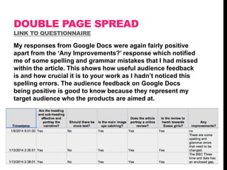 DOUBLE PAGE SPREAD
LINK TO QUESTIONNAIRE

My responses from Google Docs were again fairly positive
apart from the „Any Improvements?‟ response which notified
me of some spelling and grammar mistakes that I had missed
within the article. This shows how useful audience feedback
is and how crucial it is to your work as I hadn‟t noticed this
spelling errors. The audience feedback on Google Docs
being positive is good to know because they represent my
target audience who the products are aimed at.

 