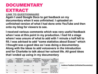 DOCUMENTARY
EXTRACT
LINK TO QUESTIONNAIRE

Again I used Google Docs to get feedback on my
documentary when it was unfinished. I uploaded an
unfinished version of what I had done onto YouTube and then
onto my blog for viewers to see.
I received various comments which was very useful feedback
when I was at this point in my production. I had hit a stage
where I was unsure of what to add with 1 minute a half left to
fill. I was advised to add “some statistics about Essex” which
I thought was a good idea as I was doing a documentary.
Along with the ideas to add voiceovers in the introduction
and for Charlotte to talk about her school life. All good ideas
that I ended up using in my documentary

 