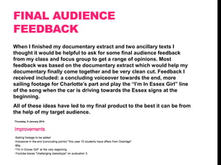 FINAL AUDIENCE
FEEDBACK
When I finished my documentary extract and two ancillary texts I
thought it would be helpful to ask for some final audience feedback
from my class and focus group to get a range of opinions. Most
feedback was based on the documentary extract which would help my
documentary finally come together and be very clean cut. Feedback I
received included: a concluding voiceover towards the end, more
sailing footage for Charlotte‟s part and play the “I‟m In Essex Girl” line
of the song when the car is driving towards the Essex signs at the
beginning.
All of these ideas have led to my final product to the best it can be from
the help of my target audience.

 