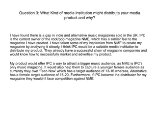 Question 3: What Kind of media institution might distribute your media
product and why?

I have found there is a gap in indie and alternative music magazines sold in the UK, IPC
is the current owner of the rock/pop magazine NME, which has a similar feel to the
magazine I have created. I have taken some of my inspiration from NME to create my
magazine by analyzing it closely, I think IPC would be a suitable media institution to
distribute my product. They already have a successful chain of magazine companies and
would know how to successfully market and advertise my product.
My product would offer IPC a way to attract a bigger music audience, as NME is IPC’s
only music magazine. It would also help them to capture a younger female audience as
currently they own ‘Teen Now’ which has a target audience of 13-16 whereas, Alternative
has a female target audience of 16-20. Furthermore, if IPC became the distributer for my
magazine they wouldn’t face competition against NME.

 