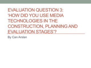 EVALUATION QUESTION 3:
‘HOW DID YOU USE MEDIA
TECHNOLOGIES IN THE
CONSTRUCTION, PLANNING AND
EVALUATION STAGES’?
By Can Arslan

 