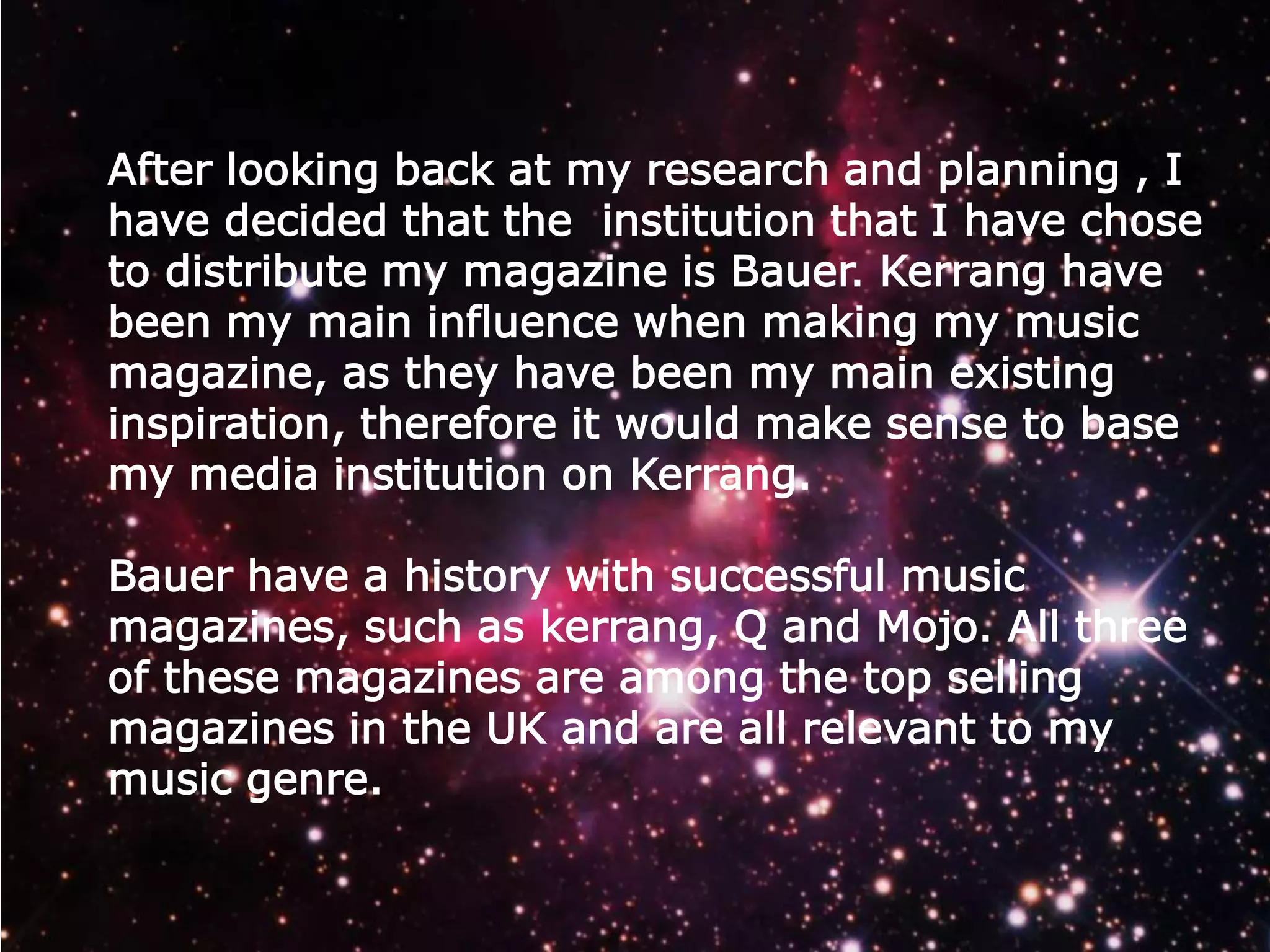 After looking back at my research and planning , I
have decided that the institution that I have chose
to distribute my magazine is Bauer. Kerrang have
been my main influence when making my music
magazine, as they have been my main existing
inspiration, therefore it would make sense to base
my media institution on Kerrang.
Bauer have a history with successful music
magazines, such as kerrang, Q and Mojo. All three
of these magazines are among the top selling
magazines in the UK and are all relevant to my
music genre.

 