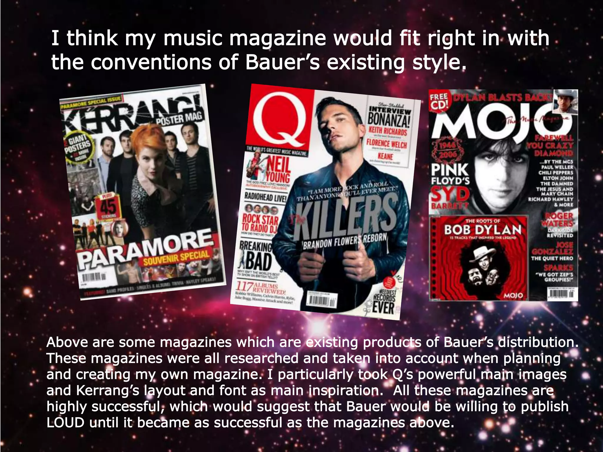I think my music magazine would fit right in with
the conventions of Bauer’s existing style.

Above are some magazines which are existing products of Bauer’s distribution.
These magazines were all researched and taken into account when planning
and creating my own magazine. I particularly took Q’s powerful main images
and Kerrang’s layout and font as main inspiration. All these magazines are
highly successful, which would suggest that Bauer would be willing to publish
LOUD until it became as successful as the magazines above.

 