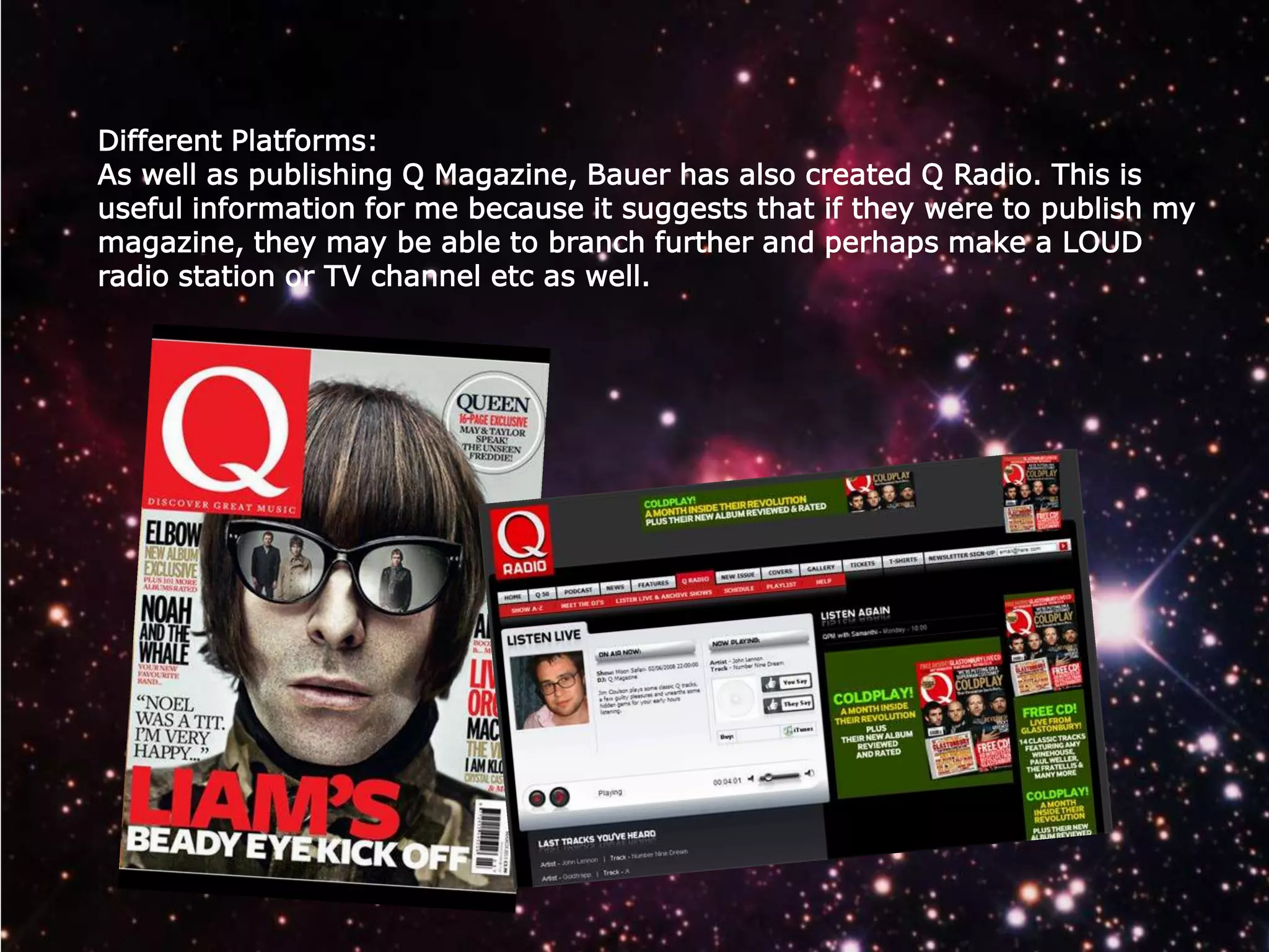 Different Platforms:
As well as publishing Q Magazine, Bauer has also created Q Radio. This is
useful information for me because it suggests that if they were to publish my
magazine, they may be able to branch further and perhaps make a LOUD
radio station or TV channel etc as well.

 