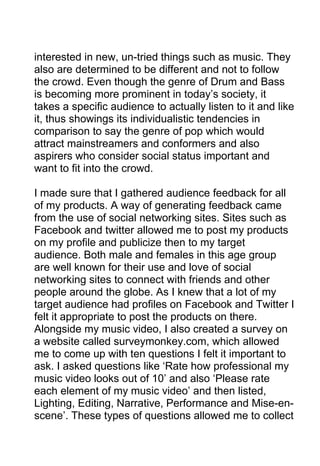 interested in new, un-tried things such as music. They
also are determined to be different and not to follow
the crowd. Even though the genre of Drum and Bass
is becoming more prominent in today’s society, it
takes a specific audience to actually listen to it and like
it, thus showings its individualistic tendencies in
comparison to say the genre of pop which would
attract mainstreamers and conformers and also
aspirers who consider social status important and
want to fit into the crowd.
I made sure that I gathered audience feedback for all
of my products. A way of generating feedback came
from the use of social networking sites. Sites such as
Facebook and twitter allowed me to post my products
on my profile and publicize then to my target
audience. Both male and females in this age group
are well known for their use and love of social
networking sites to connect with friends and other
people around the globe. As I knew that a lot of my
target audience had profiles on Facebook and Twitter I
felt it appropriate to post the products on there.
Alongside my music video, I also created a survey on
a website called surveymonkey.com, which allowed
me to come up with ten questions I felt it important to
ask. I asked questions like ‘Rate how professional my
music video looks out of 10’ and also ‘Please rate
each element of my music video’ and then listed,
Lighting, Editing, Narrative, Performance and Mise-enscene’. These types of questions allowed me to collect

 