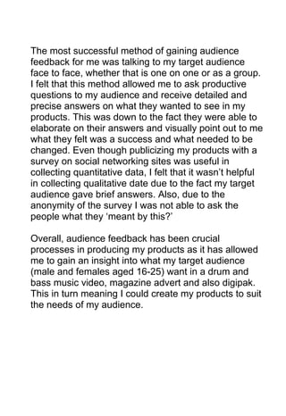 The most successful method of gaining audience
feedback for me was talking to my target audience
face to face, whether that is one on one or as a group.
I felt that this method allowed me to ask productive
questions to my audience and receive detailed and
precise answers on what they wanted to see in my
products. This was down to the fact they were able to
elaborate on their answers and visually point out to me
what they felt was a success and what needed to be
changed. Even though publicizing my products with a
survey on social networking sites was useful in
collecting quantitative data, I felt that it wasn’t helpful
in collecting qualitative date due to the fact my target
audience gave brief answers. Also, due to the
anonymity of the survey I was not able to ask the
people what they ‘meant by this?’
Overall, audience feedback has been crucial
processes in producing my products as it has allowed
me to gain an insight into what my target audience
(male and females aged 16-25) want in a drum and
bass music video, magazine advert and also digipak.
This in turn meaning I could create my products to suit
the needs of my audience.

 
