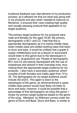 Audience feedback was vital element of my production
process, as it allowed me find out what was going well
in my products and also what I needed to improve on.
Moreover, it ensured that I was creating high quality
and visually pleasing products that appealed to my
target audience.
The primary target audience for my products were
male and females for the aged 16-25. My primary
demographic is BC1 and C2. I feel that this is
appropriate demographic as it is mainly middle class,
lower middle class and skilled working class that listen
to drum and bass. It would be unlikely that a grade A
(upper middleclass) such as a lawyer or accountant
would listen to this genre due to the stereotype’s it
carries i.e. drug/alcohol use. People of demographic
BC1 and C2 are heavily stereotyped with the use of
substances and alcohol in their everyday lives, thus
making them the appropriate target audience for my
products. I also have a secondary audience, which
consists of both females and males aged from 12 to
35. The demographic for my target audience would
include AD and E. This again is down to the
stereotypes of the genre, as aforementioned a upper
middle class person would most likely not listen to
drum and bass, however, it could be possible that a
percentage of that demographic do enjoy the genre. I
chose my primary target audience based on the genre
of the song. ‘Afterglow’ by Wilkinson comes under the
genre of Drum and Bass. Drum and Bass, is similar to

 