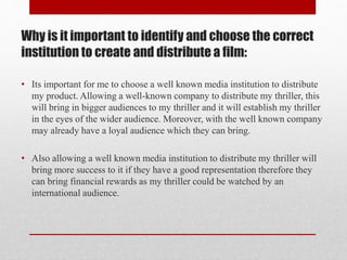 Why is it important to identify and choose the correct
institution to create and distribute a film:
• Its important for me to choose a well known media institution to distribute
my product. Allowing a well-known company to distribute my thriller, this
will bring in bigger audiences to my thriller and it will establish my thriller
in the eyes of the wider audience. Moreover, with the well known company
may already have a loyal audience which they can bring.
• Also allowing a well known media institution to distribute my thriller will
bring more success to it if they have a good representation therefore they
can bring financial rewards as my thriller could be watched by an
international audience.

 