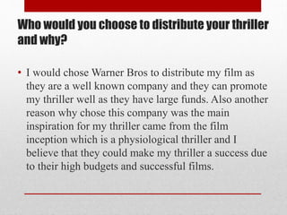 Who would you choose to distribute your thriller
and why?
• I would chose Warner Bros to distribute my film as
they are a well known company and they can promote
my thriller well as they have large funds. Also another
reason why chose this company was the main
inspiration for my thriller came from the film
inception which is a physiological thriller and I
believe that they could make my thriller a success due
to their high budgets and successful films.

 