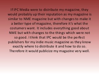 If IPC Media were to distribute my magazine, they
would probably up their reputation as my magazine is
similar to NME maga...