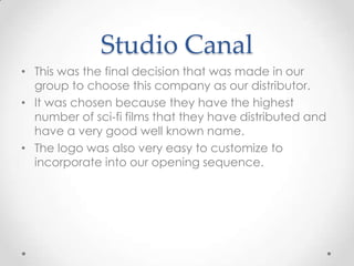 Studio Canal
• This was the final decision that was made in our
group to choose this company as our distributor.
• It was chosen because they have the highest
number of sci-fi films that they have distributed and
have a very good well known name.
• The logo was also very easy to customize to
incorporate into our opening sequence.

 