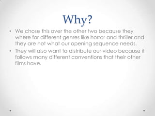 Why?
• We chose this over the other two because they
where for different genres like horror and thriller and
they are not what our opening sequence needs.
• They will also want to distribute our video because it
follows many different conventions that their other
films have.

 