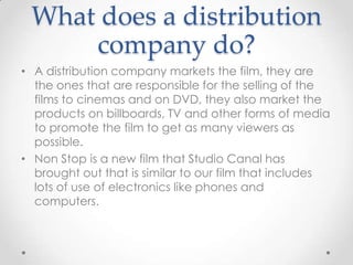 What does a distribution
company do?
• A distribution company markets the film, they are
the ones that are responsible for the selling of the
films to cinemas and on DVD, they also market the
products on billboards, TV and other forms of media
to promote the film to get as many viewers as
possible.
• Non Stop is a new film that Studio Canal has
brought out that is similar to our film that includes
lots of use of electronics like phones and
computers.

 