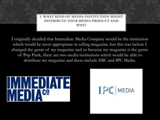 I originally decided that Immediate Media Company would be the institution
which would be most appropriate in selling magazine, but this was before I
changed the genre of my magazine and so because my magazine is the genre
of Pop Punk, there are two media institutions which would be able to
distribute my magazine and these include IMC and IPC Media.
3. WHAT KIND OF MEDIA INSTITUTION MIGHT
DISTRIBUTE YOUR MEDIA PRODUCT AND
WHY?
 