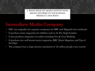 Immediate Media Company
• IMC was originally two separate companies the BBC and Magicalia but combined.
• It produces many magazines for children such as In The Night Garden.
• It also produces magazines for adults including You & Your Wedding
• It produces two well known music magazines, BBC Music Magazine, and Top of
the Pops.
• The company have a huge internet circulation of 22 million people every month.
3. WHAT KIND OF MEDIA INSTITUTION
MIGHT DISTRIBUTE YOUR MEDIA
PRODUCT AND WHY?
 