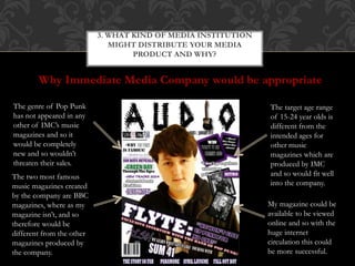 Why Immediate Media Company would be appropriate
3. WHAT KIND OF MEDIA INSTITUTION
MIGHT DISTRIBUTE YOUR MEDIA
PRODUCT AND WHY?
The genre of Pop Punk
has not appeared in any
other of IMC’s music
magazines and so it
would be completely
new and so wouldn’t
threaten their sales.
The target age range
of 15-24 year olds is
different from the
intended ages for
other music
magazines which are
produced by IMC
and so would fit well
into the company.
The two most famous
music magazines created
by the company are BBC
magazines, where as my
magazine isn’t, and so
therefore would be
different from the other
magazines produced by
the company.
My magazine could be
available to be viewed
online and so with the
huge internet
circulation this could
be more successful.
 